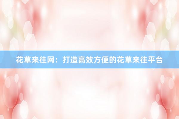 花草来往网：打造高效方便的花草来往平台